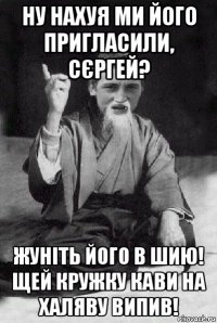 ну нахуя ми його пригласили, сєргей? жуніть його в шию! щей кружку кави на халяву випив!