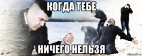 когда тебе ничего нельзя