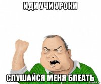 иди учи уроки слушайся меня блеать