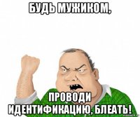 будь мужиком, проводи идентификацию, блеать!