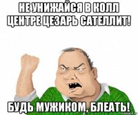 не унижайся в колл центре цезарь сателлит! будь мужиком, блеать!