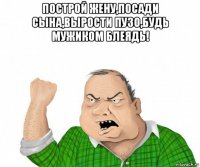 построй жену,посади сына,вырости пузо,будь мужиком блеядь! 