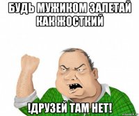 будь мужиком залетай как жосткий !друзей там нет!