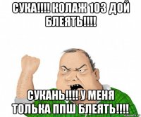 сука!!!! колаж 103 дой блеять!!!! сукань!!!! у меня толька ппш блеять!!!!