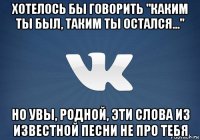 хотелось бы говорить "каким ты был, таким ты остался..." но увы, родной, эти слова из известной песни не про тебя