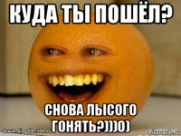 куда ты пошёл? снова лысого гонять?)))0)