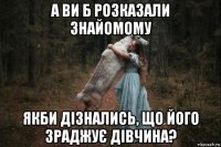 а ви б розказали знайомому якби дізнались, що його зраджує дівчина?