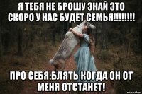 я тебя не брошу знай это скоро у нас будет семья!!!!!!!! про себя:блять когда он от меня отстанет!