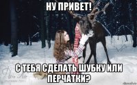 ну привет! с тебя сделать шубку или перчатки?