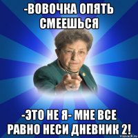 -вовочка опять смеешься -это не я- мне все равно неси дневник 2!