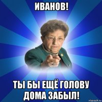 иванов! ты бы ещё голову дома забыл!