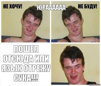 Юраааааа ПОШЕЛ ОТСЮДА ИЛИ ЯЗЫК ОТРЕЖУ СУКА!!!