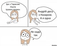 Іра з Тарасом пішла трахен-трахен Андрій десь з Назаром.
А я одна Не надо так