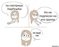 ты смотришь HapPewKai Но не подписан на его группу