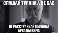 слушай тупака,а не баб не расстраивай леонида аркадьевича