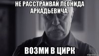 не расстраивай леонида аркадьевича. возми в цирк