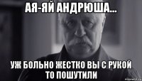 ая-яй андрюша... уж больно жестко вы с рукой то пошутили