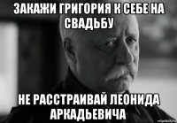 закажи григория к себе на свадьбу не расстраивай леонида аркадьевича