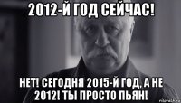 2012-й год сейчас! нет! сегодня 2015-й год, а не 2012! ты просто пьян!