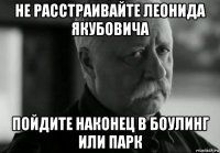 не расстраивайте леонида якубовича пойдите наконец в боулинг или парк