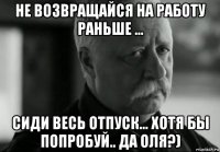 не возвращайся на работу раньше ... сиди весь отпуск... хотя бы попробуй.. да оля?)