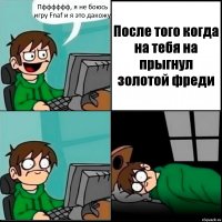 Пфффффф, я не боюсь игру Fnaf и я это дакожу После того когда на тебя на прыгнул золотой фреди