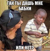 так ты дашь мне бабки или нет?