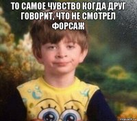 то самое чувство когда друг говорит, что не смотрел форсаж 