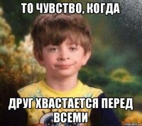 то чувство, когда друг хвастается перед всеми