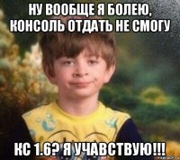 ну вообще я болею, консоль отдать не смогу кс 1.6? я учавствую!!!