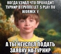 когда узнал что проходит турнир в группе let`s play по wormix`y а ты неуспел подать заявку на турнир