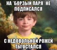 на *борзый паря* не подписался с недовольной рожей ты остался