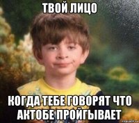 твой лицо когда тебе говорят что актобе пройгывает