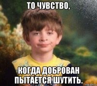 то чувство, когда доброван пытается шутить.