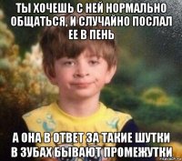 ты хочешь с ней нормально общаться, и случайно послал ее в пень а она в ответ за такие шутки в зубах бывают промежутки