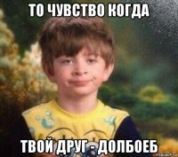 то чувство когда твой друг - долбоеб