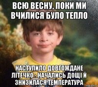 всю весну, поки ми вчилися було тепло наступило довгождане літечко - начались дощі й знизилася температура