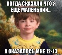 когда сказали что я еще маленький... а оказалось мне 12-13