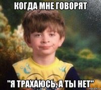 когда мне говорят "я трахаюсь, а ты нет"