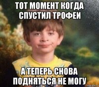 тот момент когда спустил трофеи а теперь снова подняться не могу