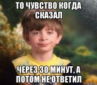 то чувство когда сказал через 30 минут, а потом не ответил