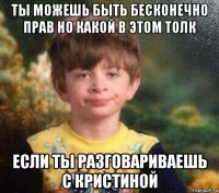 ты можешь быть бесконечно прав но какой в этом толк если ты разговариваешь с кристиной