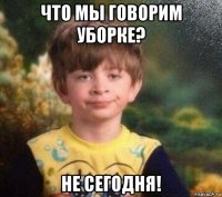 что мы говорим уборке? не сегодня!