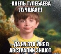 -анель тулебаева лучшая!!! -да ну,это уже в австралии знают