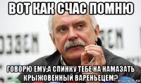 вот как счас помню говорю ему:а спинку тебе на намазать крыжовенный вареньецем?