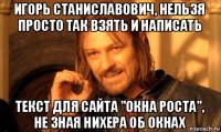 игорь станиславович, нельзя просто так взять и написать текст для сайта "окна роста", не зная нихера об окнах