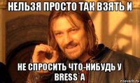 нельзя просто так взять и не спросить что-нибудь у bress`a