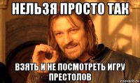 нельзя просто так взять и не посмотреть игру престолов