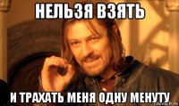 нельзя взять и трахать меня одну менуту