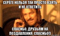 серёге нельзя так просто взять и не ответить спасибо, друзьям на поздавления. спасибо!)